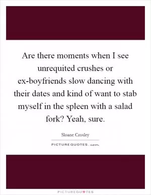 Are there moments when I see unrequited crushes or ex-boyfriends slow dancing with their dates and kind of want to stab myself in the spleen with a salad fork? Yeah, sure Picture Quote #1