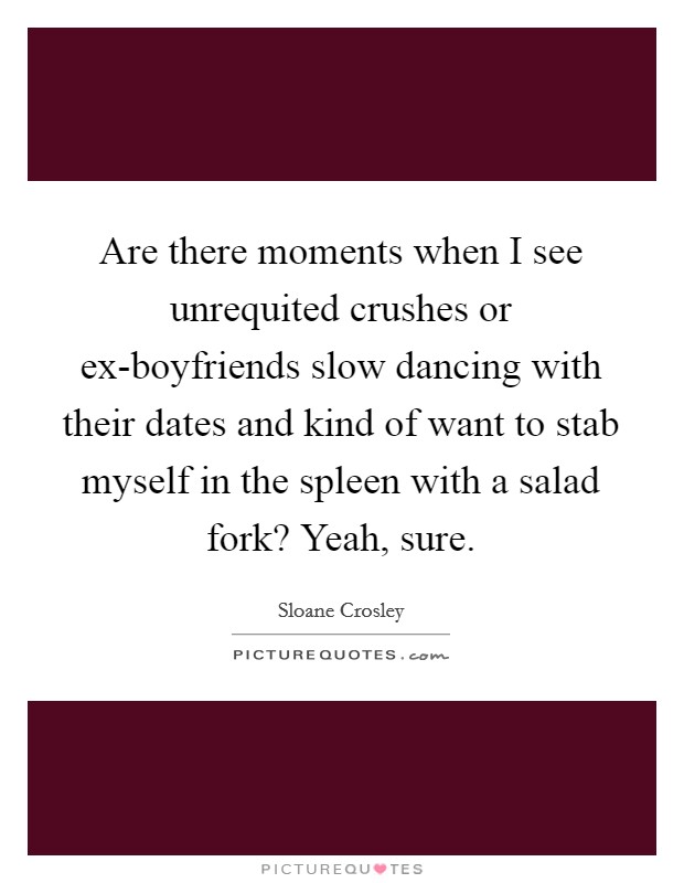 Are there moments when I see unrequited crushes or ex-boyfriends slow dancing with their dates and kind of want to stab myself in the spleen with a salad fork? Yeah, sure Picture Quote #1