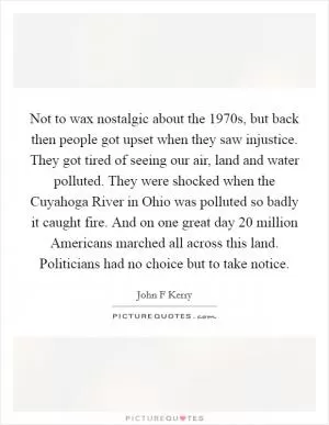 Not to wax nostalgic about the 1970s, but back then people got upset when they saw injustice. They got tired of seeing our air, land and water polluted. They were shocked when the Cuyahoga River in Ohio was polluted so badly it caught fire. And on one great day 20 million Americans marched all across this land. Politicians had no choice but to take notice Picture Quote #1