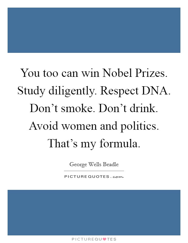 You too can win Nobel Prizes. Study diligently. Respect DNA. Don't smoke. Don't drink. Avoid women and politics. That's my formula Picture Quote #1