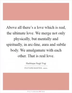 Above all there’s a love which is real, the ultimate love. We merge not only physically, but mentally and spiritually, in arc-line, aura and subtle body. We amalgamate with each other. That is real love Picture Quote #1