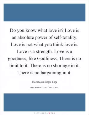 Do you know what love is? Love is an absolute power of self-totality. Love is not what you think love is. Love is a strength. Love is a goodness, like Godliness. There is no limit to it. There is no shortage in it. There is no bargaining in it Picture Quote #1