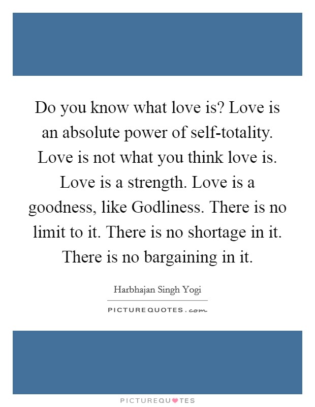 Do you know what love is? Love is an absolute power of self-totality. Love is not what you think love is. Love is a strength. Love is a goodness, like Godliness. There is no limit to it. There is no shortage in it. There is no bargaining in it Picture Quote #1