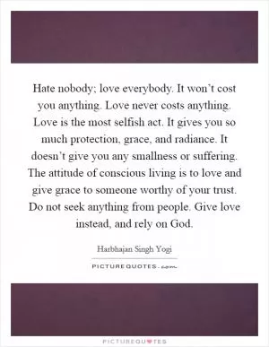 Hate nobody; love everybody. It won’t cost you anything. Love never costs anything. Love is the most selfish act. It gives you so much protection, grace, and radiance. It doesn’t give you any smallness or suffering. The attitude of conscious living is to love and give grace to someone worthy of your trust. Do not seek anything from people. Give love instead, and rely on God Picture Quote #1