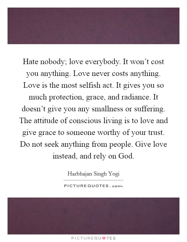 Hate nobody; love everybody. It won't cost you anything. Love never costs anything. Love is the most selfish act. It gives you so much protection, grace, and radiance. It doesn't give you any smallness or suffering. The attitude of conscious living is to love and give grace to someone worthy of your trust. Do not seek anything from people. Give love instead, and rely on God Picture Quote #1