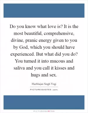 Do you know what love is? It is the most beautiful, comprehensive, divine, pranic energy given to you by God, which you should have experienced. But what did you do? You turned it into mucous and saliva and you call it kisses and hugs and sex Picture Quote #1