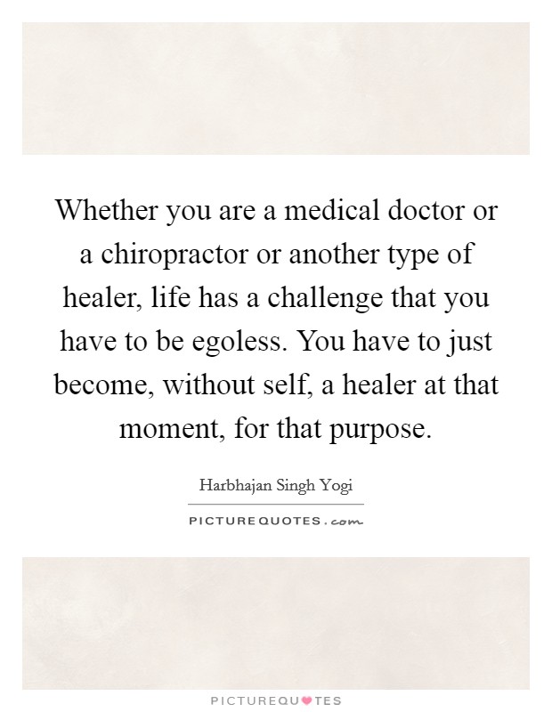 Whether you are a medical doctor or a chiropractor or another type of healer, life has a challenge that you have to be egoless. You have to just become, without self, a healer at that moment, for that purpose Picture Quote #1