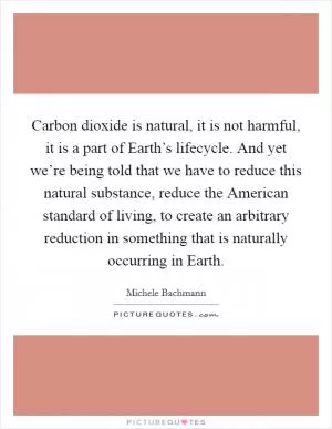 Carbon dioxide is natural, it is not harmful, it is a part of Earth’s lifecycle. And yet we’re being told that we have to reduce this natural substance, reduce the American standard of living, to create an arbitrary reduction in something that is naturally occurring in Earth Picture Quote #1
