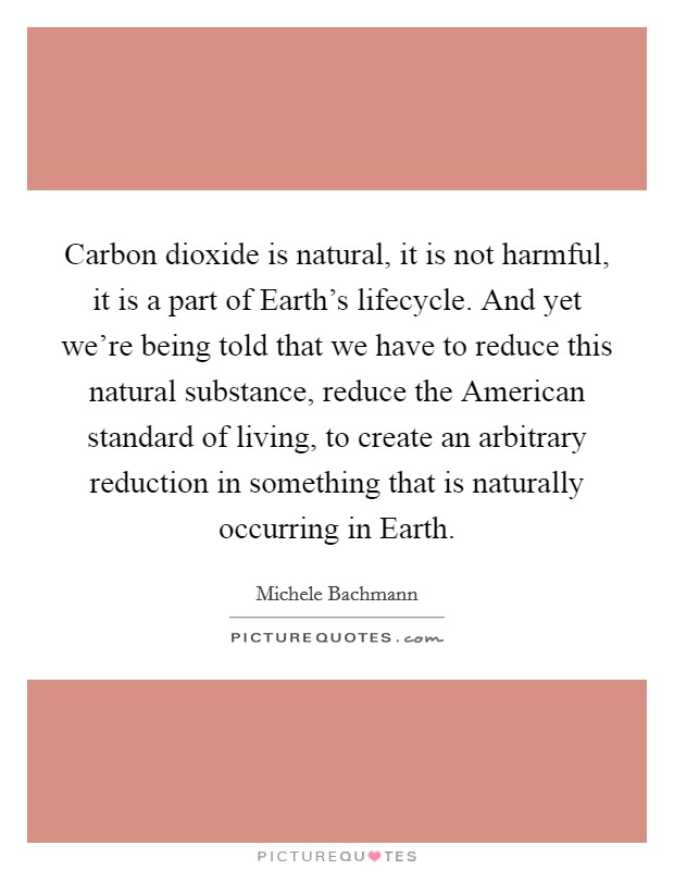 Carbon dioxide is natural, it is not harmful, it is a part of Earth's lifecycle. And yet we're being told that we have to reduce this natural substance, reduce the American standard of living, to create an arbitrary reduction in something that is naturally occurring in Earth Picture Quote #1