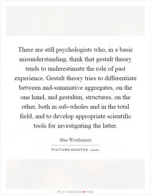 There are still psychologists who, in a basic misunderstanding, think that gestalt theory tends to underestimate the role of past experience. Gestalt theory tries to differentiate between and-summative aggregates, on the one hand, and gestalten, structures, on the other, both in sub-wholes and in the total field, and to develop appropriate scientific tools for investigating the latter Picture Quote #1