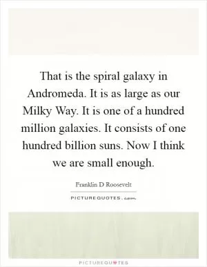That is the spiral galaxy in Andromeda. It is as large as our Milky Way. It is one of a hundred million galaxies. It consists of one hundred billion suns. Now I think we are small enough Picture Quote #1