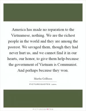 America has made no reparation to the Vietnamese, nothing. We are the richest people in the world and they are among the poorest. We savaged them, though they had never hurt us, and we cannot find it in our hearts, our honor, to give them help-because the government of Vietnam is Communist. And perhaps because they won Picture Quote #1