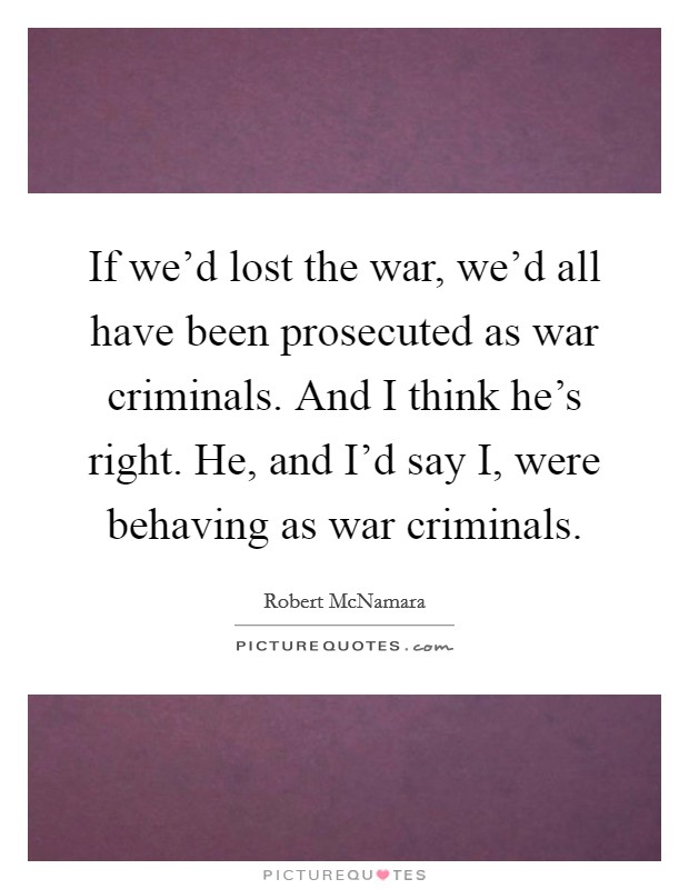 If we'd lost the war, we'd all have been prosecuted as war criminals. And I think he's right. He, and I'd say I, were behaving as war criminals Picture Quote #1