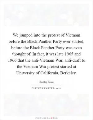 We jumped into the protest of Vietnam before the Black Panther Party ever started, before the Black Panther Party was even thought of. In fact, it was late 1965 and 1966 that the anti-Vietnam War, anti-draft to the Vietnam War protest started at University of California, Berkeley Picture Quote #1