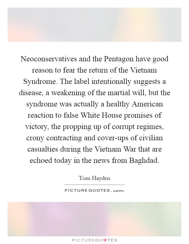 Neoconservatives and the Pentagon have good reason to fear the return of the Vietnam Syndrome. The label intentionally suggests a disease, a weakening of the martial will, but the syndrome was actually a healthy American reaction to false White House promises of victory, the propping up of corrupt regimes, crony contracting and cover-ups of civilian casualties during the Vietnam War that are echoed today in the news from Baghdad Picture Quote #1