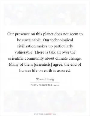 Our presence on this planet does not seem to be sustainable. Our technological civilisation makes up particularly vulnerable. There is talk all over the scientific community about climate change. Many of them [scientists] agree, the end of human life on earth is assured Picture Quote #1