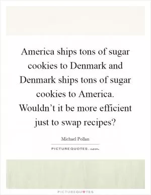 America ships tons of sugar cookies to Denmark and Denmark ships tons of sugar cookies to America. Wouldn’t it be more efficient just to swap recipes? Picture Quote #1