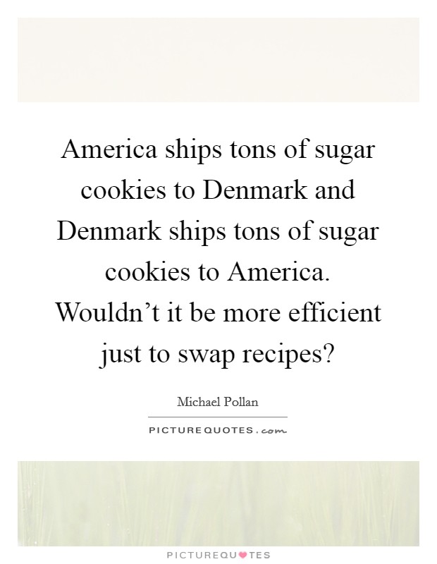 America ships tons of sugar cookies to Denmark and Denmark ships tons of sugar cookies to America. Wouldn't it be more efficient just to swap recipes? Picture Quote #1