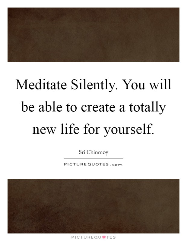 Meditate Silently. You will be able to create a totally new life for yourself Picture Quote #1