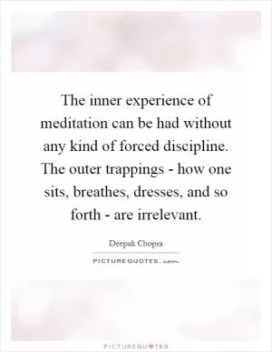 The inner experience of meditation can be had without any kind of forced discipline. The outer trappings - how one sits, breathes, dresses, and so forth - are irrelevant Picture Quote #1