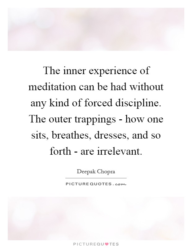 The inner experience of meditation can be had without any kind of forced discipline. The outer trappings - how one sits, breathes, dresses, and so forth - are irrelevant Picture Quote #1