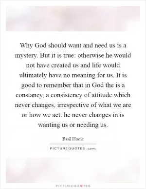 Why God should want and need us is a mystery. But it is true: otherwise he would not have created us and life would ultimately have no meaning for us. It is good to remember that in God the is a constancy, a consistency of attitude which never changes, irrespective of what we are or how we act: he never changes in is wanting us or needing us Picture Quote #1