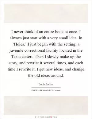 I never think of an entire book at once. I always just start with a very small idea. In ‘Holes,’ I just began with the setting; a juvenile correctional facility located in the Texas desert. Then I slowly make up the story, and rewrite it several times, and each time I rewrite it, I get new ideas, and change the old ideas around Picture Quote #1