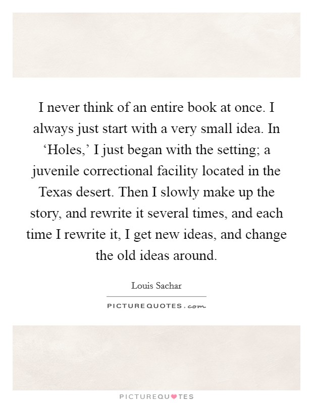 I never think of an entire book at once. I always just start with a very small idea. In ‘Holes,' I just began with the setting; a juvenile correctional facility located in the Texas desert. Then I slowly make up the story, and rewrite it several times, and each time I rewrite it, I get new ideas, and change the old ideas around Picture Quote #1