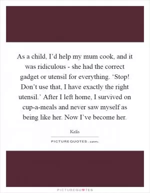 As a child, I’d help my mum cook, and it was ridiculous - she had the correct gadget or utensil for everything. ‘Stop! Don’t use that, I have exactly the right utensil.’ After I left home, I survived on cup-a-meals and never saw myself as being like her. Now I’ve become her Picture Quote #1