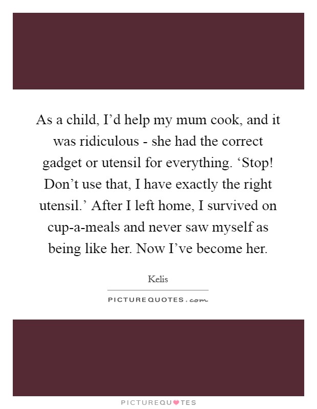 As a child, I'd help my mum cook, and it was ridiculous - she had the correct gadget or utensil for everything. ‘Stop! Don't use that, I have exactly the right utensil.' After I left home, I survived on cup-a-meals and never saw myself as being like her. Now I've become her Picture Quote #1