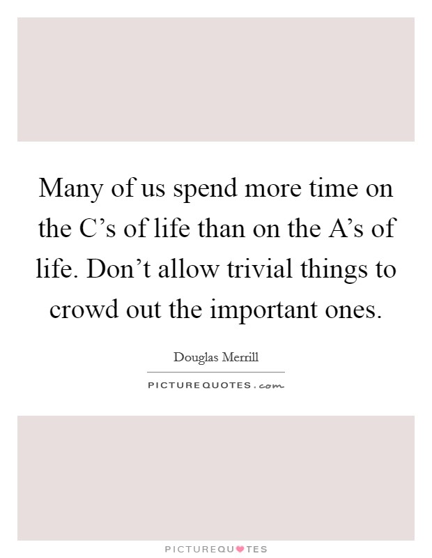 Many of us spend more time on the C's of life than on the A's of life. Don't allow trivial things to crowd out the important ones Picture Quote #1