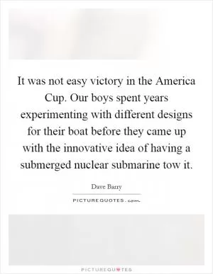 It was not easy victory in the America Cup. Our boys spent years experimenting with different designs for their boat before they came up with the innovative idea of having a submerged nuclear submarine tow it Picture Quote #1