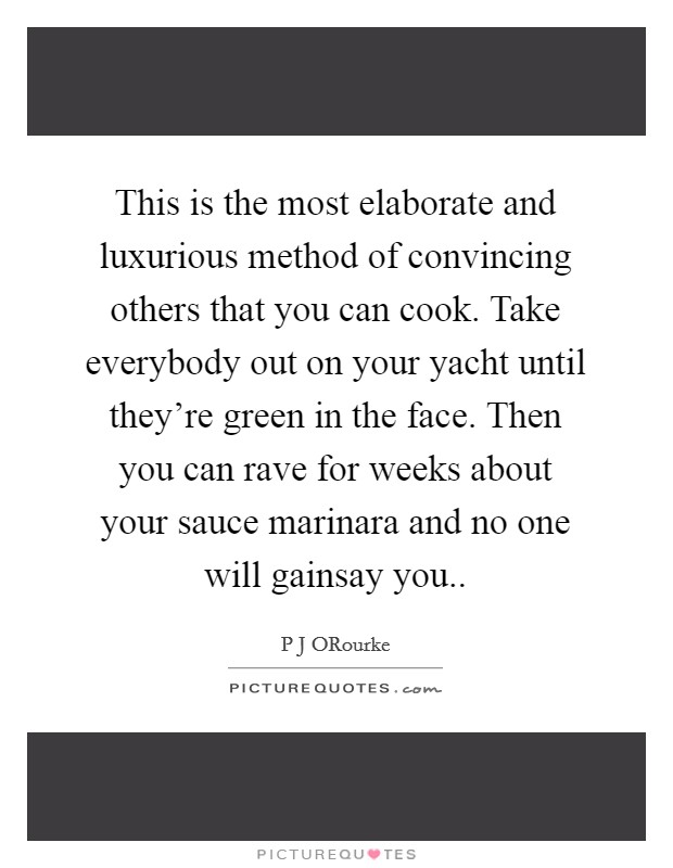 This is the most elaborate and luxurious method of convincing others that you can cook. Take everybody out on your yacht until they're green in the face. Then you can rave for weeks about your sauce marinara and no one will gainsay you Picture Quote #1