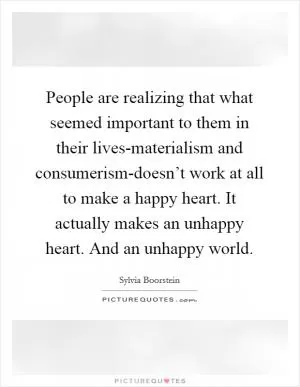 People are realizing that what seemed important to them in their lives-materialism and consumerism-doesn’t work at all to make a happy heart. It actually makes an unhappy heart. And an unhappy world Picture Quote #1