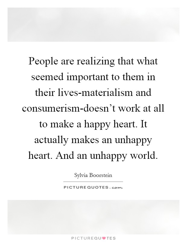 People are realizing that what seemed important to them in their lives-materialism and consumerism-doesn't work at all to make a happy heart. It actually makes an unhappy heart. And an unhappy world Picture Quote #1