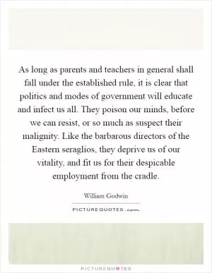 As long as parents and teachers in general shall fall under the established rule, it is clear that politics and modes of government will educate and infect us all. They poison our minds, before we can resist, or so much as suspect their malignity. Like the barbarous directors of the Eastern seraglios, they deprive us of our vitality, and fit us for their despicable employment from the cradle Picture Quote #1
