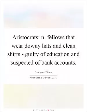 Aristocrats: n. fellows that wear downy hats and clean shirts - guilty of education and suspected of bank accounts Picture Quote #1