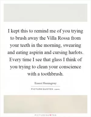 I kept this to remind me of you trying to brush away the Villa Rossa from your teeth in the morning, swearing and eating aspirin and cursing harlots. Every time I see that glass I think of you trying to clean your conscience with a toothbrush Picture Quote #1
