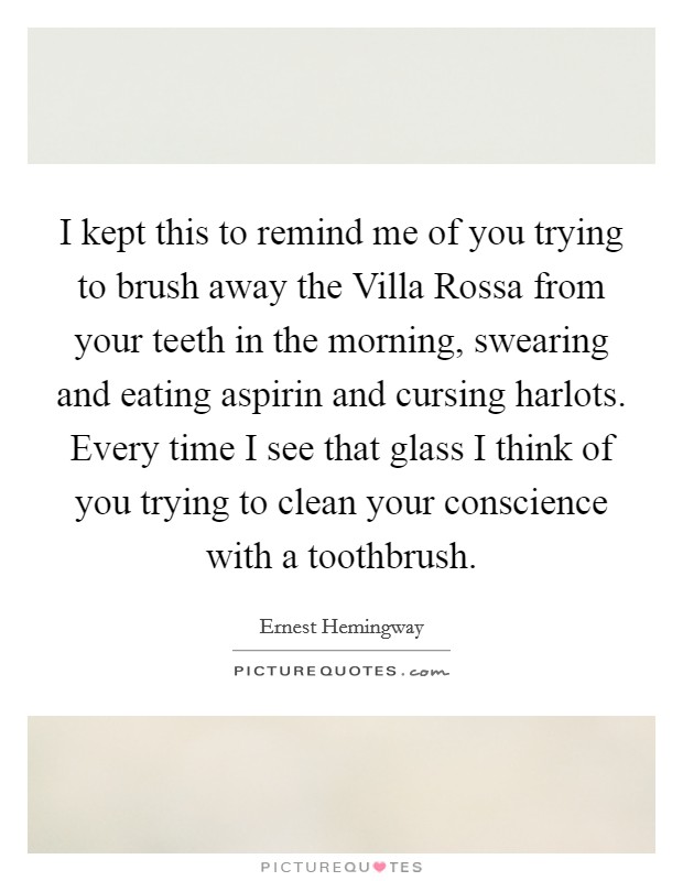 I kept this to remind me of you trying to brush away the Villa Rossa from your teeth in the morning, swearing and eating aspirin and cursing harlots. Every time I see that glass I think of you trying to clean your conscience with a toothbrush Picture Quote #1