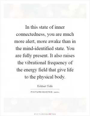 In this state of inner connectedness, you are much more alert, more awake than in the mind-identified state. You are fully present. It also raises the vibrational frequency of the energy field that give life to the physical body Picture Quote #1