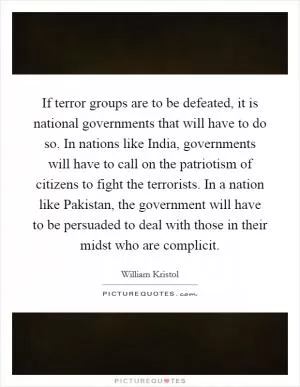 If terror groups are to be defeated, it is national governments that will have to do so. In nations like India, governments will have to call on the patriotism of citizens to fight the terrorists. In a nation like Pakistan, the government will have to be persuaded to deal with those in their midst who are complicit Picture Quote #1