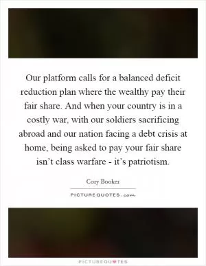 Our platform calls for a balanced deficit reduction plan where the wealthy pay their fair share. And when your country is in a costly war, with our soldiers sacrificing abroad and our nation facing a debt crisis at home, being asked to pay your fair share isn’t class warfare - it’s patriotism Picture Quote #1