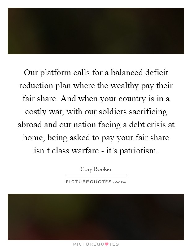 Our platform calls for a balanced deficit reduction plan where the wealthy pay their fair share. And when your country is in a costly war, with our soldiers sacrificing abroad and our nation facing a debt crisis at home, being asked to pay your fair share isn't class warfare - it's patriotism Picture Quote #1