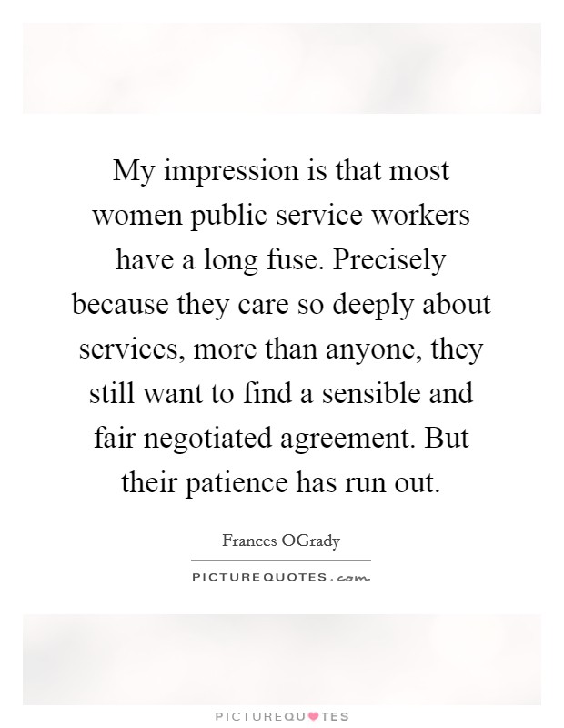 My impression is that most women public service workers have a long fuse. Precisely because they care so deeply about services, more than anyone, they still want to find a sensible and fair negotiated agreement. But their patience has run out Picture Quote #1