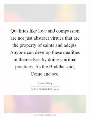 Qualities like love and compassion are not just abstract virtues that are the property of saints and adepts. Anyone can develop these qualities in themselves by doing spiritual practices. As the Buddha said, Come and see Picture Quote #1