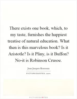 There exists one book, which, to my taste, furnishes the happiest treatise of natural education. What then is this marvelous book? Is it Aristotle? Is it Pliny, is it Buffon? No-it is Robinson Crusoe Picture Quote #1