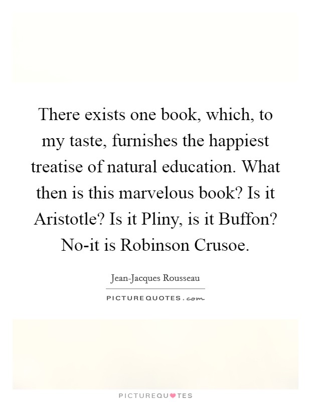 There exists one book, which, to my taste, furnishes the happiest treatise of natural education. What then is this marvelous book? Is it Aristotle? Is it Pliny, is it Buffon? No-it is Robinson Crusoe Picture Quote #1