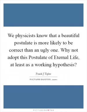 We physicists know that a beautiful postulate is more likely to be correct than an ugly one. Why not adopt this Postulate of Eternal Life, at least as a working hypothesis? Picture Quote #1