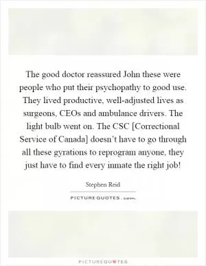 The good doctor reassured John these were people who put their psychopathy to good use. They lived productive, well-adjusted lives as surgeons, CEOs and ambulance drivers. The light bulb went on. The CSC [Correctional Service of Canada] doesn’t have to go through all these gyrations to reprogram anyone, they just have to find every inmate the right job! Picture Quote #1