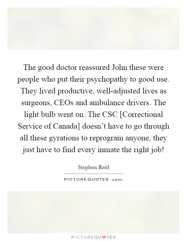 The good doctor reassured John these were people who put their psychopathy to good use. They lived productive, well-adjusted lives as surgeons, CEOs and ambulance drivers. The light bulb went on. The CSC [Correctional Service of Canada] doesn't have to go through all these gyrations to reprogram anyone, they just have to find every inmate the right job! Picture Quote #1